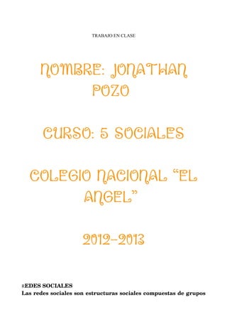 TRABAJO EN CLASE




      NOMBRE: JONATHAN
           POZO

       CURSO: 5 SOCIALES

  COLEGIO NACIONAL “EL
        ANGEL”

                     2012-2013

REDES SOCIALES
Las redes sociales son estructuras sociales compuestas de grupos 
 