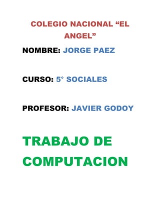 COLEGIO NACIONAL “EL
        ANGEL”
NOMBRE: JORGE PAEZ


CURSO: 5° SOCIALES


PROFESOR: JAVIER GODOY



TRABAJO DE
COMPUTACION
 