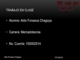 TRABAJO EN CLASE


  • Alumno: Aldo Fonseca Chagoya


  • Carrera: Mercadotecnia


  • No. Cuenta: 100002514


Aldo Fonseca Chagoya               19/10/2012
 