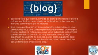  es un sitio web que incluye, a modo de diario personal de su autor o
autores, contenidos de su interés, actualizados con frecuencia y a
menudo comentados por los lectores.
 Sirve como publicación en línea de historias publicadas con una
periodicidad muy alta, que son presentadas en orden cronológico
inverso, es decir, lo más reciente que se ha publicado es lo primero
que aparece en la pantalla. Es muy frecuente que los blogs
dispongan de una lista de enlaces a otros blogs, a páginas para
ampliar información, citar fuentes o hacer notar que se continúa
con un tema que empezó otro blog.
 