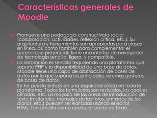 Promueve una pedagogía constructivista social
(colaboración, actividades, reflexión crítica, etc.). Su
arquitectura y herramientas son apropiadas para clases
en línea, así como también para complementar el
aprendizaje presencial. Tiene una interfaz de navegador
de tecnología sencilla, ligera, y compatible.
 La instalación es sencilla requiriendo una plataforma que
soporte PHP y la disponibilidad de una base de datos.
Moodle tiene una capa de abstracción de bases de
datos por lo que soporta los principales sistemas gestores
de bases de datos.
 Se ha puesto énfasis en una seguridad sólida en toda la
plataforma. Todos los formularios son revisados, las cookies
cifradas, etc. La mayoría de las áreas de introducción de
texto (materiales, mensajes de los foros, entradas de los
diarios, etc.) pueden ser editadas usando el editor
HTML, tan sencillo como cualquier editor de texto.
 