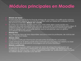  Módulo de tareas
 Puede especificarse la fecha final de entrega de una tarea y la calificación máxima
que se le podrá asignar, los estudiantes pueden subir sus tareas (en cualquier formato
de archivo) al servidor. Módulo de consulta
 Es como una votación. Puede usarse para votar sobre algo o para recibir una
respuesta de cada estudiante (por ejemplo, para pedir su consentimiento para algo). El
profesor puede ver una tabla que presenta de forma intuitiva la información sobre
quién ha elegido qué y se puede permitir que los estudiantes vean un gráfico
actualizado de los resultados.
 Módulo foro
 Hay diferentes tipos de foros disponibles: exclusivos para los profesores, de noticias del
curso y abiertos a todos.
 Módulo diario
 Los diarios constituyen información privada entre el estudiante y el profesor.
 Cada entrada en el diario puede estar motivada por una pregunta abierta, la clase
entera puede ser evaluada en una página con un único formulario
 Módulo cuestionario
 Los profesores pueden definir una base de datos de preguntas que podrán ser
reutilizadas en diferentes cuestionarios, las preguntas pueden ser almacenadas en
categorías de fácil acceso, y estas categorías pueden ser "publicadas" para hacerlas
accesibles desde cualquier curso del sitio.
 