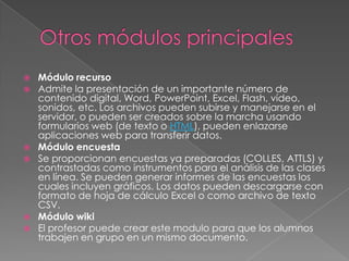  Módulo recurso
 Admite la presentación de un importante número de
contenido digital, Word, PowerPoint, Excel, Flash, vídeo,
sonidos, etc. Los archivos pueden subirse y manejarse en el
servidor, o pueden ser creados sobre la marcha usando
formularios web (de texto o HTML), pueden enlazarse
aplicaciones web para transferir datos.
 Módulo encuesta
 Se proporcionan encuestas ya preparadas (COLLES, ATTLS) y
contrastadas como instrumentos para el análisis de las clases
en línea. Se pueden generar informes de las encuestas los
cuales incluyen gráficos. Los datos pueden descargarse con
formato de hoja de cálculo Excel o como archivo de texto
CSV.
 Módulo wiki
 El profesor puede crear este modulo para que los alumnos
trabajen en grupo en un mismo documento.
 