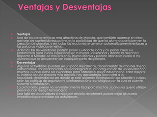  Ventajas
 Una de las características más atractivas de Moodle, que también aparece en otros
gestores de contenido educativo, es la posibilidad de que los alumnos participen en la
creación de glosarios, y en todas las lecciones se generan automáticamente enlaces a
las palabras incluidas en estos.
 Además, las Universidades podrán poner su Moodle local y así poder crear sus
plataformas para cursos específicos en la misma universidad y dando la dirección
respecto a Moodle, se moverá en su mismo idioma y podrán abrirse los cursos a los
alumnos que se encuentren en cualquier parte del planeta.
 Desventajas
 Algunas actividades pueden ser un poco mecánicas, dependiendo mucho del diseño
instrucciones. Por estar basado en tecnología PHP, la configuración de un servidor con
muchos usuarios debe ser cuidadosa para obtener el mejor desempeño. Falta mejorar
su interfaz de una manera más sencilla. Hay desventajas asociadas a la
seguridad, dependiendo en dónde se esté alojando la instalación de Moodle y cuáles
sean las políticas de seguridad y la infraestructura tecnológica con la cual se cuente
durante la instalación.
 La plataforma puede no ser relativamente fácil para muchos usuarios ya que lo utilizan
personas con rezagó tecnológico.
 Una falla en los servidores o caída del servicio de internet, puede dejar al usuario
inhabilitado para realizar sus actividades .
 