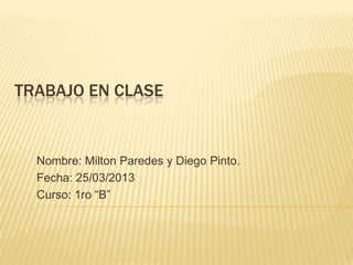TRABAJO EN CLASE


  Nombre: Milton Paredes y Diego Pinto.
  Fecha: 25/03/2013
  Curso: 1ro “B”
 