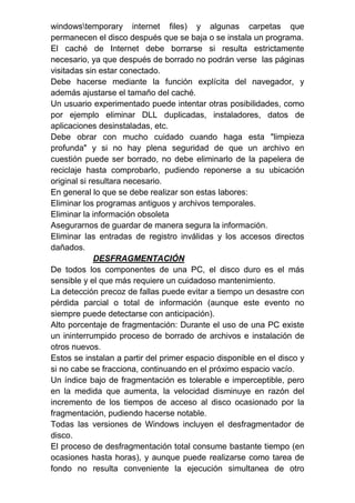 windowstemporary internet files) y algunas carpetas que
permanecen el disco después que se baja o se instala un programa.
El caché de Internet debe borrarse si resulta estrictamente
necesario, ya que después de borrado no podrán verse las páginas
visitadas sin estar conectado.
Debe hacerse mediante la función explícita del navegador, y
además ajustarse el tamaño del caché.
Un usuario experimentado puede intentar otras posibilidades, como
por ejemplo eliminar DLL duplicadas, instaladores, datos de
aplicaciones desinstaladas, etc.
Debe obrar con mucho cuidado cuando haga esta "limpieza
profunda" y si no hay plena seguridad de que un archivo en
cuestión puede ser borrado, no debe eliminarlo de la papelera de
reciclaje hasta comprobarlo, pudiendo reponerse a su ubicación
original si resultara necesario.
En general lo que se debe realizar son estas labores:
Eliminar los programas antiguos y archivos temporales.
Eliminar la información obsoleta
Asegurarnos de guardar de manera segura la información.
Eliminar las entradas de registro inválidas y los accesos directos
dañados.
DESFRAGMENTACIÓN
De todos los componentes de una PC, el disco duro es el más
sensible y el que más requiere un cuidadoso mantenimiento.
La detección precoz de fallas puede evitar a tiempo un desastre con
pérdida parcial o total de información (aunque este evento no
siempre puede detectarse con anticipación).
Alto porcentaje de fragmentación: Durante el uso de una PC existe
un ininterrumpido proceso de borrado de archivos e instalación de
otros nuevos.
Estos se instalan a partir del primer espacio disponible en el disco y
si no cabe se fracciona, continuando en el próximo espacio vacío.
Un índice bajo de fragmentación es tolerable e imperceptible, pero
en la medida que aumenta, la velocidad disminuye en razón del
incremento de los tiempos de acceso al disco ocasionado por la
fragmentación, pudiendo hacerse notable.
Todas las versiones de Windows incluyen el desfragmentador de
disco.
El proceso de desfragmentación total consume bastante tiempo (en
ocasiones hasta horas), y aunque puede realizarse como tarea de
fondo no resulta conveniente la ejecución simultanea de otro
 