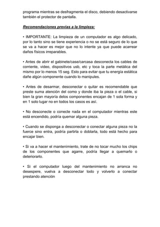 programa mientras se desfragmenta el disco, debiendo desactivarse
también el protector de pantalla.
Recomendaciones previas a la limpieza:
• IMPORTANTE: La limpieza de un computador es algo delicado,
por lo tanto sino se tiene experiencia o no se está seguro de lo que
se va a hacer es mejor que no lo intente ya que puede acarrear
daños físicos irreparables.
• Antes de abrir el gabinete/case/carcasa desconecta los cables de
corriente, video, dispositivos usb, etc y toca la parte metálica del
mismo por lo menos 15 seg. Esto para evitar que tu energía estática
dañe algún componente cuando lo manipules.
• Antes de desarmar, desconectar o quitar es recomendable que
preste suma atención del como y donde iba la pieza o el cable, si
bien la gran mayoría delos componentes encajan de 1 sola forma y
en 1 solo lugar no en todos los casos es así.
• No desconecte o conecte nada en el computador mientras este
está encendido, podría quemar alguna pieza.
• Cuando se disponga a desconectar o conectar alguna pieza no la
fuerce sino entra, podría partirla o doblarla, todo está hecho para
encajar bien.
• Si va a hacer el mantenimiento, trate de no tocar mucho los chips
de los componentes que agarre, podría llegar a quemarlo o
deteriorarlo.
• Si el computador luego del mantenimiento no arranca no
desespere, vuelva a desconectar todo y volverlo a conectar
prestando atención
 
