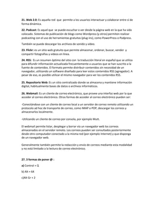 21. Web 2.0: Es aquella red que permite a los usuarios interactuar y colaborar entre sí de
forma dinámica.
22. Podcast: Es aquel que se puede escuchar o ver desde la página web en la que ha sido
colocado. Sistemas de publicación de blogs como Wordpress (y otros) permiten realizar
podcasting con el uso de herramientas gratuitas (plug-ins), como PowerPress o Podpress.
También se puede descargar los archivos de sonido y video.
23. Flickr: es un sitio web gratuito que permite almacenar, ordenar, buscar, vender y
compartir fotografías y videos en línea.
24. RSS: Es un resumen óptimo del sitio con la traducción literal en español que se utiliza
para difundir información actualizada frecuentemente a usuarios que se han suscrito a la
fuente de contenidos. El formato permite distribuir contenidos sin necesidad de un
navegador, utilizando un software diseñado para leer estos contenidos RSS (agregador). A
pesar de eso, es posible utilizar el mismo navegador para ver los contenidos RSS.
25. Repositorio Web: Es un sitio centralizado donde se almacena y mantiene información
digital, habitualmente bases de datos o archivos informáticos.
26. Webmail: Es un cliente de correo electrónico, que provee una interfaz web por la que
acceder al correo electrónico. Otras formas de acceder al correo electrónico pueden ser:
-Conectándose con un cliente de correo local a un servidor de correo remoto utilizando un
protocolo ad hoc de transporte de correo, como IMAP o POP, descargar los correos y
almacenarlos localmente.
-Utilizando un cliente de correo por consola, por ejemplo Mutt.
El webmail permite listar, desplegar y borrar vía un navegador web los correos
almacenados en el servidor remoto. Los correos pueden ser consultados posteriormente
desde otro computador conectado a la misma red (por ejemplo Internet) y que disponga
de un navegador web.
Generalmente también permite la redacción y envío de correos mediante esta modalidad
y no está limitado a la lectura de correo electrónico.
27. 3 formas de poner @ :
a) Control + Q
b) Alt + 64
c)Alt Gr + 2
 