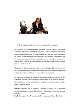 3. Enumere y desarrolle cinco de los puntos del plan de negocios
Para ordenar en forma estructurada las ideas sobre un negocio o empresa,
numerosos autores han desarrollado esquemas o estructuras para la planeación,
que son todas coincidentes. En resumen, podemos decir que todas ellas hacen
un análisis de los elementos que constituyen una “empresa”, entendiendo que
las personas y recursos físicos organizados con la finalidad de conseguir un
objetivo. Para los fines de planeamiento una empresa puede estar constituida
por una o varias personas.
El objetivo de toda empresa comercial es tener utilidades. Ello nos lleva a que
para conseguir su objetivo una empresa tiene que producir productos o servicios,
que se intercambian por dinero, en un lugar llamado el mercado.
La interacción anticipada de los elementos que constituyen la empresa son los
que deben incluirse, con el detalle que se requerido en un “plan de negocios”.
Sin constituir una enumeración taxativa y completa los elementos recomendados
incluir son los siguientes:
Empresa Orígenes de la empresa. Objetivos y filosofía de la empresa.
Características de la empresa. Composición y Organización. Recursos humanos.
Recursos físicos.
Productos o servicios: Productos actuales y sus características. Estrategias de
 