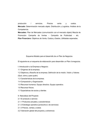 producción / servicios. Precios venta y costos.
Mercado: Determinación mercado objeto. Distribución y Logística. Análisis de la
Competencia.
Mercadeo: Plan de Mercadeo (comunicación con el mercado objeto) Mezcla de
Promoción: Campaña de Ventas - Campaña de Publicidad - etc.
Plan Financiero: Objetivos de Venta, Costos y Gastos, Utilidades esperadas.
Esquema Modelo para el desarrollo de un Plan de Negocios
El siguiente es un esquema de elaboración para desarrollar un Plan d enegocios.
I. Introducción a la Empresa o Negocio:
1.1 Orígenes de la empresa.
1.2 Objetivos y filosofía de la empresa. Definición de la misión, Visión y Valores
(Qué, cómo y para quién)
1.3 Características de la empresa.
1.4 Composición y Organización.
1.5 Recursos humanos. Equipo directivo. Equipo operativo.
1.6 Recursos físicos.
1.7 Expectativas de socios y clientes
II. Naturaleza del Proyecto
2.1 El producto o servicio
2.1.1 Productos actuales y características
2.1.2 Estrategia operativa (productiva o de servicios)
2.1.3 Precios, ventas y costos
2.2 Valoración global del proyecto y coherencia
 