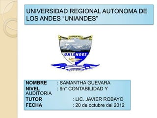 UNIVERSIDAD REGIONAL AUTONOMA DE
LOS ANDES “UNIANDES”




NOMBRE      : SAMANTHA GUEVARA
NIVEL       : 9n° CONTABILIDAD Y
AUDITORIA
TUTOR            : LIC. JAVIER ROBAYO
FECHA            : 20 de octubre del 2012
 