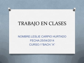 TRABAJO EN CLASES
NOMBRE:LESLIE CARPIO HURTADO
FECHA:25/04/2014
CURSO:1°BACH.”A”
 