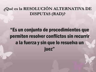 ¿Qué es la RESOLUCIÓN ALTERNATIVA DE
DISPUTAS (RAD)?
“Es un conjunto de procedimientos que
permiten resolver conflictos sin recurrir
a la fuerza y sin que lo resuelva un
juez”
 