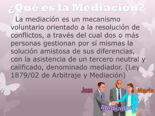 ¿Qué es la Mediación?
La mediación es un mecanismo
voluntario orientado a la resolución de
conflictos, a través del cual dos o más
personas gestionan por sí mismas la
solución amistosa de sus diferencias,
con la asistencia de un tercero neutral y
calificado, denominado mediador. (Ley
1879/02 de Arbitraje y Mediación)
 