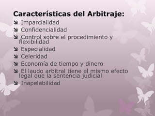 Características del Arbitraje:
 Imparcialidad
 Confidencialidad
 Control sobre el procedimiento y
flexibilidad
 Especialidad
 Celeridad
 Economía de tiempo y dinero
 El laudo arbitral tiene el mismo efecto
legal que la sentencia judicial
 Inapelabilidad
 