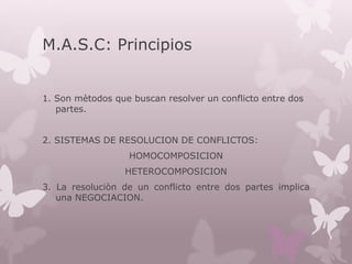 M.A.S.C: Principios
1. Son mètodos que buscan resolver un conflicto entre dos
partes.
2. SISTEMAS DE RESOLUCION DE CONFLICTOS:
HOMOCOMPOSICION
HETEROCOMPOSICION
3. La resoluciòn de un conflicto entre dos partes implica
una NEGOCIACION.
 