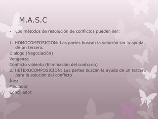 M.A.S.C
• Los métodos de resolución de conflictos pueden ser:
1. HOMOCOMPOSICION: Las partes buscan la solución sin la ayuda
de un tercero.
Dialogo (Negociación)
Venganza
Conflicto violento (Eliminación del contrario)
2. HETEROCOMPOSICION: Las partes buscan la ayuda de un tercero
para la solución del conflicto
Juez
Mediador
Conciliador
 