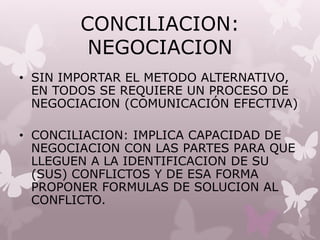 CONCILIACION:
NEGOCIACION
• SIN IMPORTAR EL METODO ALTERNATIVO,
EN TODOS SE REQUIERE UN PROCESO DE
NEGOCIACION (COMUNICACIÓN EFECTIVA)
• CONCILIACION: IMPLICA CAPACIDAD DE
NEGOCIACION CON LAS PARTES PARA QUE
LLEGUEN A LA IDENTIFICACION DE SU
(SUS) CONFLICTOS Y DE ESA FORMA
PROPONER FORMULAS DE SOLUCION AL
CONFLICTO.
 
