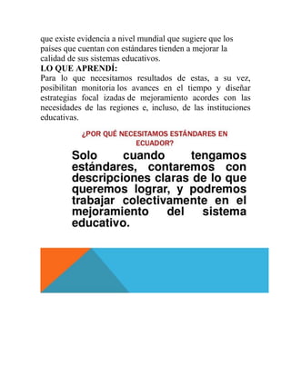 que existe evidencia a nivel mundial que sugiere que los
países que cuentan con estándares tienden a mejorar la
calidad de sus sistemas educativos.
LO QUE APRENDÍ:
Para lo que necesitamos resultados de estas, a su vez,
posibilitan monitoria los avances en el tiempo y diseñar
estrategias focal izadas de mejoramiento acordes con las
necesidades de las regiones e, incluso, de las instituciones
educativas.
 