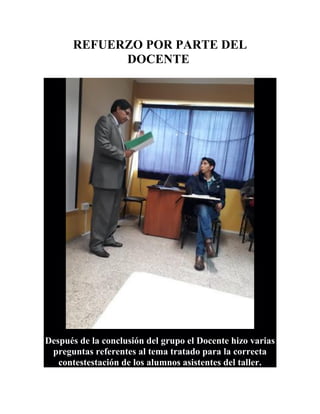 REFUERZO POR PARTE DEL
DOCENTE
Después de la conclusión del grupo el Docente hizo varias
preguntas referentes al tema tratado para la correcta
contestestación de los alumnos asistentes del taller.
 
