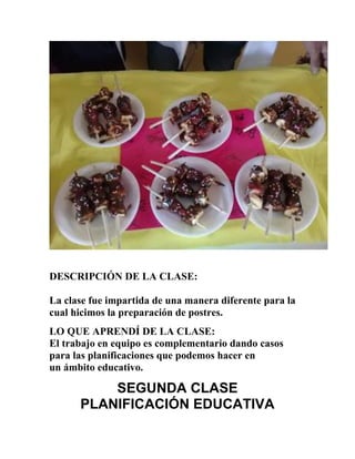 DESCRIPCIÓN DE LA CLASE:
La clase fue impartida de una manera diferente para la
cual hicimos la preparación de postres.
LO QUE APRENDÍ DE LA CLASE:
El trabajo en equipo es complementario dando casos
para las planificaciones que podemos hacer en
un ámbito educativo.
SEGUNDA CLASE
PLANIFICACIÓN EDUCATIVA
 