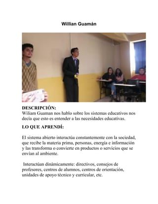 Willian Guamán
DESCRIPCIÓN:
Wiliam Guaman nos hablo sobre los sistemas educativos nos
decía que esto es entender a las necesidades educativas.
LO QUE APRENDÍ:
El sistema abierto interactúa constantemente con la sociedad,
que recibe la materia prima, personas, energía e información
y las transforma o convierte en productos o servicios que se
envían al ambiente.
Interactúan dinámicamente: directivos, consejos de
profesores, centros de alumnos, centros de orientación,
unidades de apoyo técnico y curricular, etc.
 