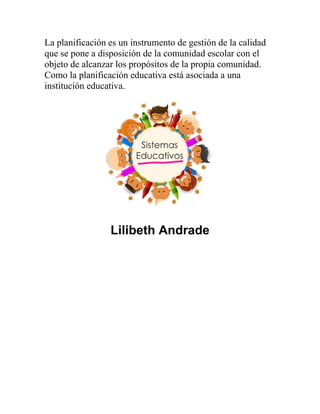 La planificación es un instrumento de gestión de la calidad
que se pone a disposición de la comunidad escolar con el
objeto de alcanzar los propósitos de la propia comunidad.
Como la planificación educativa está asociada a una
institución educativa.
Lilibeth Andrade
 