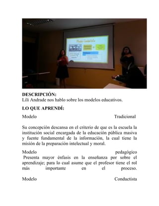 DESCRIPCIÓN:
Lili Andrade nos hablo sobre los modelos educativos.
LO QUE APRENDÍ:
Modelo Tradicional
Su concepción descansa en el criterio de que es la escuela la
institución social encargada de la educación pública masiva
y fuente fundamental de la información, la cual tiene la
misión de la preparación intelectual y moral.
Modelo pedagógico
Presenta mayor énfasis en la enseñanza por sobre el
aprendizaje; para lo cual asume que el profesor tiene el rol
más importante en el proceso.
Modelo Conductista
 