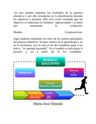 En este modelo importan los resultados de la práctica
educativa y por ello consideran en la planificación docente
los objetivos a alcanzar. Ello tuvo como resultado que los
objetivos se redactaran en términos “operacionales”; es decir
que connotaran la evaluación.
Modelo Constructivista
Aquí cambian totalmente los roles de los actores principales
del proceso educativo. Se hace énfasis en el aprendizaje y no
en la enseñanza, con lo cual el rol del estudiante pasa a ser
activo, “se aprende haciendo”. En el modelo se privilegia el
proceso y no a partir de él los resultados.
María José Olmedo
 