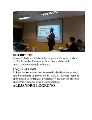 DESCRIPCIÓN:
Brayan Toledo nos hablan sobre la plantación de actividades
en el aula nos hablaron sobre la misión y visión de la
unach dando un ejemplo sobre eso.
LO QUE APRENDÍ:
El Plan de Aula es un instrumento de planificación, es decir,
una herramienta a través de la cual, el docente tiene la
oportunidad de organizar, programar y evaluar los procesos
que se van a desarrollar con los estudiantes
ALEJANDRO LOGROÑO
 