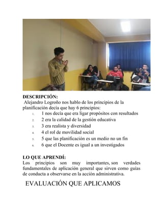 DESCRIPCIÓN:
Alejandro Logroño nos hablo de los principios de la
planificación decía que hay 6 principios:
1. 1 nos decía que era ligar propósitos con resultados
2. 2 era la calidad de la gestión educativa
3. 3 era realista y diversidad
4. 4 el rol de movilidad social
5. 5 que las planificación es un medio no un fin
6. 6 que el Docente es igual a un investigados
LO QUE APRENDÍ:
Los principios son muy importantes, son verdades
fundamentales de aplicación general que sirven como guías
de conducta a observarse en la acción administrativa.
EVALUACIÓN QUE APLICAMOS
 