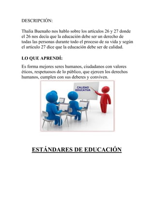 DESCRIPCIÓN:
Thalia Buenaño nos hablo sobre los artículos 26 y 27 donde
el 26 nos decía que la educación debe ser un derecho de
todas las personas durante todo el proceso de su vida y según
el articulo 27 dice que la educación debe ser de calidad.
LO QUE APRENDÍ:
Es forma mejores seres humanos, ciudadanos con valores
éticos, respetuosos de lo público, que ejercen los derechos
humanos, cumplen con sus deberes y conviven.
ESTÁNDARES DE EDUCACIÓN
 