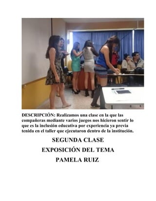 DESCRIPCIÓN: Realizamos una clase en la que las
compañeras mediante varios juegos nos hicieron sentir lo
que es la inclusión educativa por experiencia ya previa
tenida en el taller que ejecutaron dentro de la institución.
SEGUNDA CLASE
EXPOSICIÓN DEL TEMA
PAMELA RUIZ
 