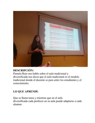 DESCRIPCIÓN:
Pamela Ruiz nos hablo sobre el aula tradicional y
diversificada nos decia que el aula tradicional es el modelo
tradicional donde el docente se para entre los estudiantes y el
conocimiento.
LO QUE APRENDÍ:
Que se llama tarea y mientras que en el aula
diversificada cada profesor en su aula puede adaptarse a cada
alumno.
 