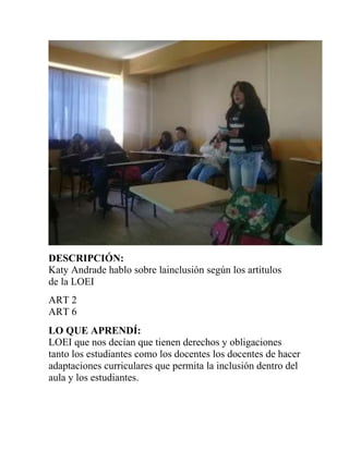 DESCRIPCIÓN:
Katy Andrade hablo sobre lainclusión según los artitulos
de la LOEI
ART 2
ART 6
LO QUE APRENDÍ:
LOEI que nos decían que tienen derechos y obligaciones
tanto los estudiantes como los docentes los docentes de hacer
adaptaciones curriculares que permita la inclusión dentro del
aula y los estudiantes.
 