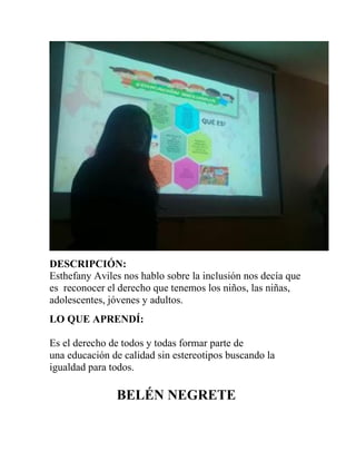 DESCRIPCIÓN:
Esthefany Aviles nos hablo sobre la inclusión nos decía que
es reconocer el derecho que tenemos los niños, las niñas,
adolescentes, jóvenes y adultos.
LO QUE APRENDÍ:
Es el derecho de todos y todas formar parte de
una educación de calidad sin estereotipos buscando la
igualdad para todos.
BELÉN NEGRETE
 