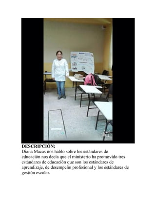 DESCRIPCIÓN:
Diana Macas nos hablo sobre los estándares de
educación nos decía que el ministerio ha promovido tres
estándares de educación que son los estándares de
aprendizaje, de desempeño profesional y los estándares de
gestión escolar.
 