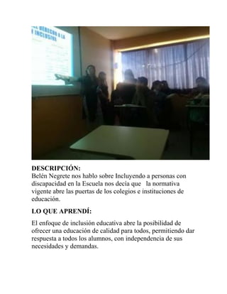 DESCRIPCIÓN:
Belén Negrete nos hablo sobre Incluyendo a personas con
discapacidad en la Escuela nos decía que la normativa
vigente abre las puertas de los colegios e instituciones de
educación.
LO QUE APRENDÍ:
El enfoque de inclusión educativa abre la posibilidad de
ofrecer una educación de calidad para todos, permitiendo dar
respuesta a todos los alumnos, con independencia de sus
necesidades y demandas.
 