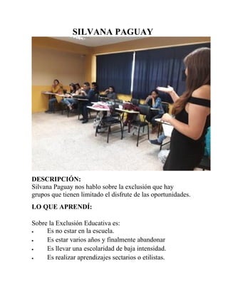 SILVANA PAGUAY
DESCRIPCIÓN:
Silvana Paguay nos hablo sobre la exclusión que hay
grupos que tienen limitado el disfrute de las oportunidades.
LO QUE APRENDÍ:
Sobre la Exclusión Educativa es:
 Es no estar en la escuela.
 Es estar varios años y finalmente abandonar
 Es llevar una escolaridad de baja intensidad.
 Es realizar aprendizajes sectarios o etilistas.
 