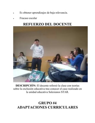 Es obtener aprendizajes de baja relevancia.
 Fracaso escolar
REFUERZO DEL DOCENTE
DESCRIPCIÓN: El docente reforzó la clase con teorías
sobre la exclusión educativa tras conocer el caso realizado en
la unidad educativa Salesianos STAR.
GRUPO #4
ADAPTACIONES CURRICULARES
 