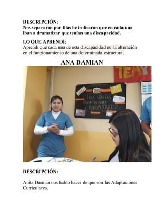 DESCRIPCIÓN:
Nos separaron por filas he indicaron que en cada una
iban a dramatizar que tenían una discapacidad.
LO QUE APRENDÍ:
Aprendí que cada una de esta discapacidad es la alteración
en el funcionamiento de una determinada estructura.
ANA DAMIAN
DESCRIPCIÓN:
Anita Damian nos hablo hacer de que son las Adaptaciones
Curriculares.
 