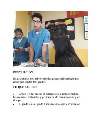 DESCRIPCIÓN:
Elias Cisneros nos hablo sobre los grados del currículo nos
decía que existen tres grados.
LO QUE APRENDÍ:
 Grado 1 o del acceso al currículo es la infraestructura,
los recursos, materiales y personales, de comunicación y de
tiempo.
 El grado 2 es el grado 1 mas metodología y evaluación
 