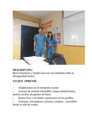 DESCRIPCIÓN:
Byron Sinaluisa y Sandra Guevara nos hablaron sobre la
discapacidad motriz.
LO QUE APRENDÍ:
 Adaptaciones en el transporte escolar
 Accesos de entrada: barandilla, rampa antideslizante,
puertas anchas, picaportes de barra.
 Suelos lisos y nivelados, pasamanos en los pasillos
 Ventanas, interruptores, pizarras, estantes…accesibles
desde la silla de ruedas.
 