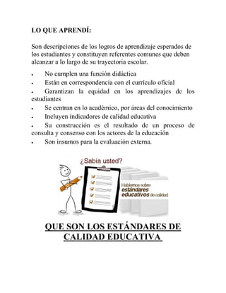 LO QUE APRENDÍ:
Son descripciones de los logros de aprendizaje esperados de
los estudiantes y constituyen referentes comunes que deben
alcanzar a lo largo de su trayectoria escolar.
 No cumplen una función didáctica
 Están en correspondencia con el currículo oficial
 Garantizan la equidad en los aprendizajes de los
estudiantes
 Se centran en lo académico, por áreas del conocimiento
 Incluyen indicadores de calidad educativa
 Su construcción es el resultado de un proceso de
consulta y consenso con los actores de la educación
 Son insumos para la evaluación externa.
QUE SON LOS ESTÁNDARES DE
CALIDAD EDUCATIVA
 