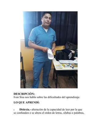 DESCRIPCIÓN:
Ivan Sisa nos hablo sobre las dificultades del aprendizaje.
LO QUE APRENDÍ:
 Dislexia.- alteración de la capacidad de leer por la que
se confunden o se altera el orden de letras, sílabas o palabras,
 