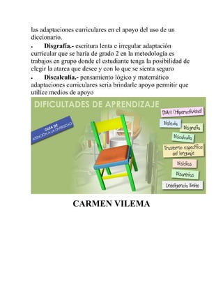 las adaptaciones curriculares en el apoyo del uso de un
diccionario.
 Disgrafía.- escritura lenta e irregular adaptación
curricular que se haría de grado 2 en la metodología es
trabajos en grupo donde el estudiante tenga la posibilidad de
elegir la atarea que desee y con lo que se sienta seguro
 Discalculia.- pensamiento lógico y matemático
adaptaciones curriculares seria brindarle apoyo permitir que
utilice medios de apoyo
CARMEN VILEMA
 