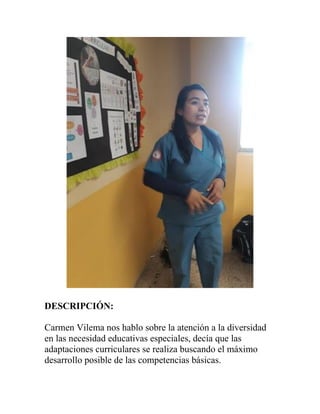 DESCRIPCIÓN:
Carmen Vilema nos hablo sobre la atención a la diversidad
en las necesidad educativas especiales, decía que las
adaptaciones curriculares se realiza buscando el máximo
desarrollo posible de las competencias básicas.
 