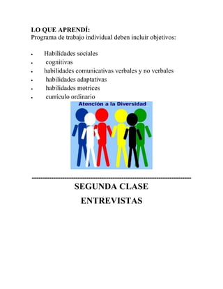 LO QUE APRENDÍ:
Programa de trabajo individual deben incluir objetivos:
 Habilidades sociales
 cognitivas
 habilidades comunicativas verbales y no verbales
 habilidades adaptativas
 habilidades motrices
 currículo ordinario
-------------------------------------------------------------------------
SEGUNDA CLASE
ENTREVISTAS
 