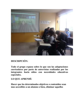 DESCRIPCIÓN:
Todo el grupo expuso sobre lo que son las adaptaciones
curriculares por parte de entrevistas realizadas por los
integrantes hacia niños con necesidades educativas
especiales.
LO QUE APRENDÍ:
Hacer que los determinados objetivos o contenidos sean
mas accesibles a un alumno o bien, eliminar aquellos
 