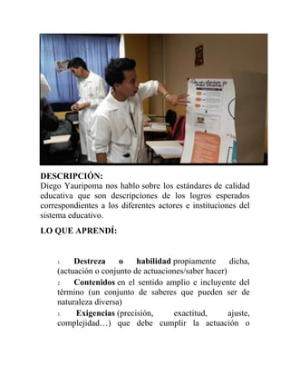 DESCRIPCIÓN:
Diego Yauripoma nos hablo sobre los estándares de calidad
educativa que son descripciones de los logros esperados
correspondientes a los diferentes actores e instituciones del
sistema educativo.
LO QUE APRENDÍ:
1. Destreza o habilidad propiamente dicha,
(actuación o conjunto de actuaciones/saber hacer)
2. Contenidos en el sentido amplio e incluyente del
término (un conjunto de saberes que pueden ser de
naturaleza diversa)
3. Exigencias (precisión, exactitud, ajuste,
complejidad…) que debe cumplir la actuación o
 